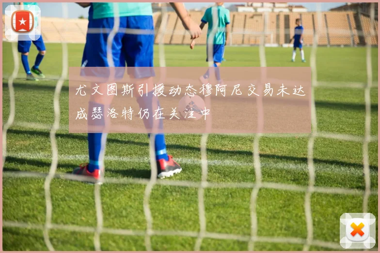 尤文图斯引援动态穆阿尼交易未达成瑟洛特仍在关注中