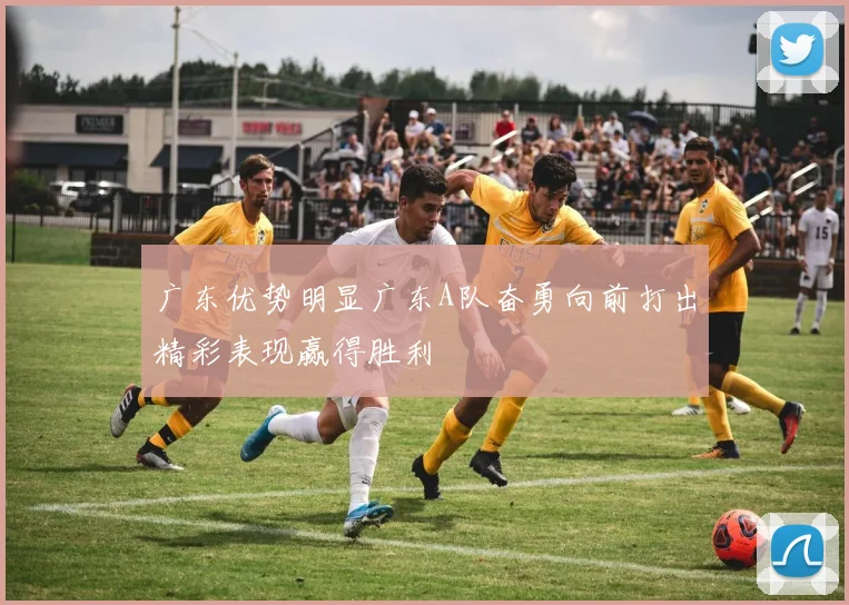 广东优势明显广东A队奋勇向前打出精彩表现赢得胜利