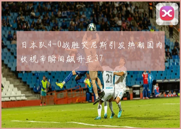 日本队4-0战胜突尼斯引发热潮国内收视率瞬间飙升至37