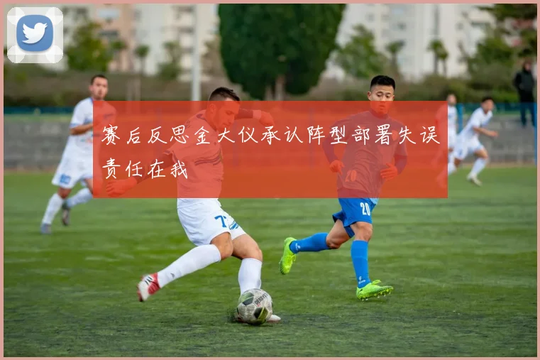 赛后反思金大仪承认阵型部署失误责任在我