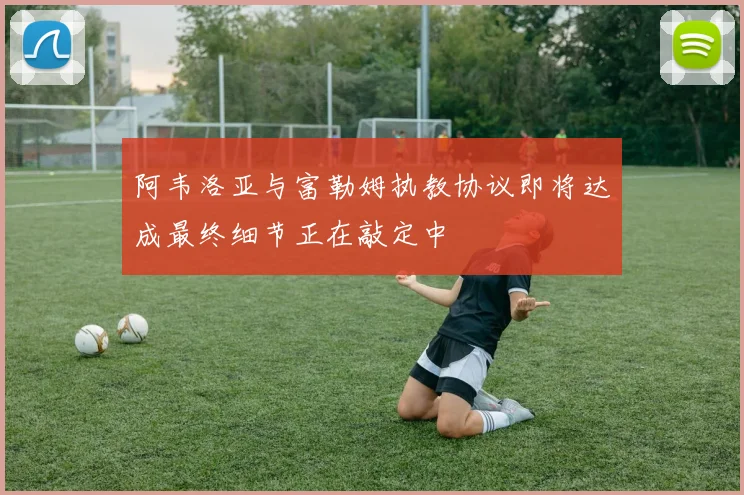 阿韦洛亚与富勒姆执教协议即将达成最终细节正在敲定中