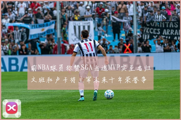 前NBA球员称赞SGA当选MVP实至名归文班和卢卡将主宰未来十年荣誉争夺