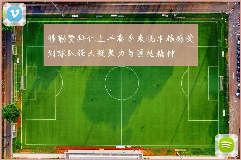 穆勒赞拜仁上半赛季表现卓越感受到球队强大凝聚力与团结精神