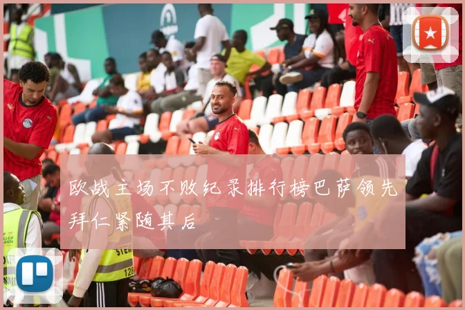 欧战主场不败纪录排行榜巴萨领先拜仁紧随其后