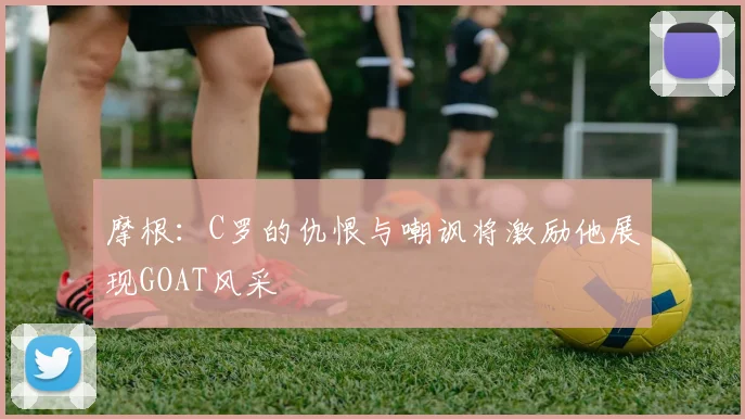 摩根：C罗的仇恨与嘲讽将激励他展现GOAT风采