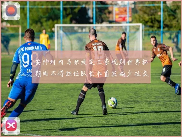 安帅对内马尔设定三条规则世界杯期间不得担任队长和首发减少社交媒体使用