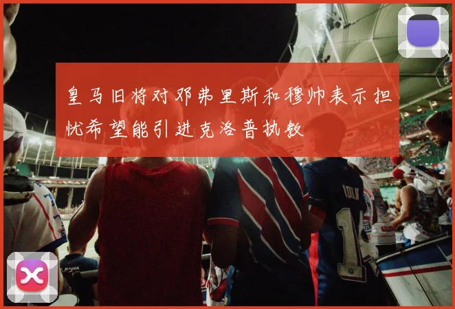 皇马旧将对邓弗里斯和穆帅表示担忧希望能引进克洛普执教