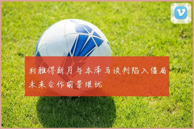 利雅得新月与本泽马谈判陷入僵局未来合作前景堪忧