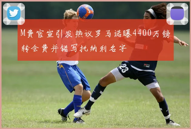 M费官宣引发热议罗马诺曝4400万镑转会费并错写托纳利名字