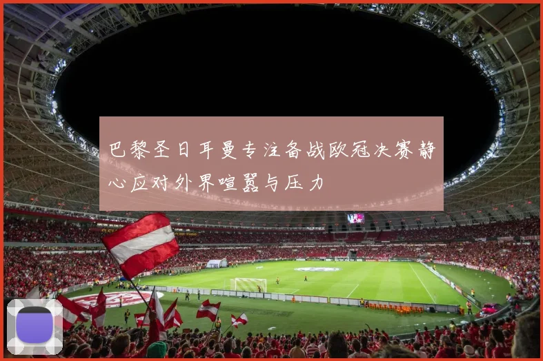 巴黎圣日耳曼专注备战欧冠决赛静心应对外界喧嚣与压力