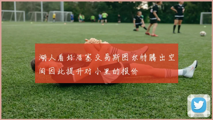 湖人看好活塞交易斯图尔特腾出空间因此提升对小里的报价