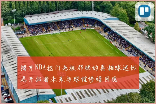 揭开NBA抠门老板邓顿的真相球迷忧虑开拓者未来与球馆修缮困境
