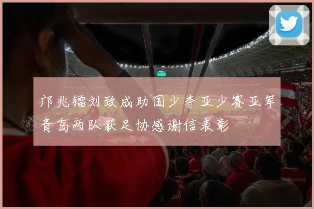 邝兆镭刘致成助国少夺亚少赛亚军青岛两队获足协感谢信表彰