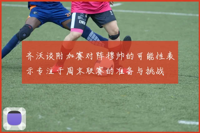 齐沃谈附加赛对阵穆帅的可能性表示专注于周末联赛的准备与挑战