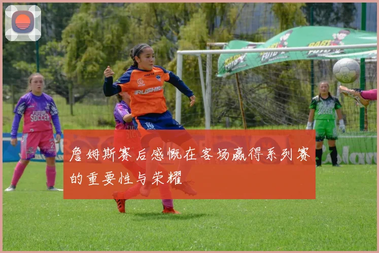 詹姆斯赛后感慨在客场赢得系列赛的重要性与荣耀