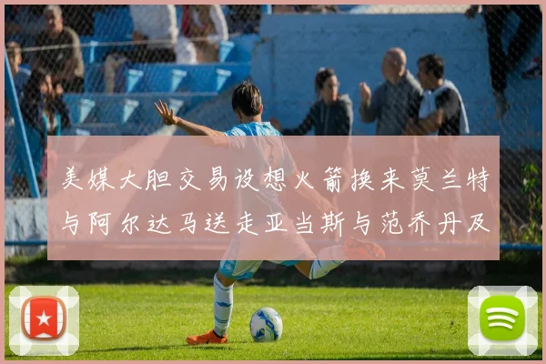 美媒大胆交易设想火箭换来莫兰特与阿尔达马送走亚当斯与范乔丹及两个选秀权