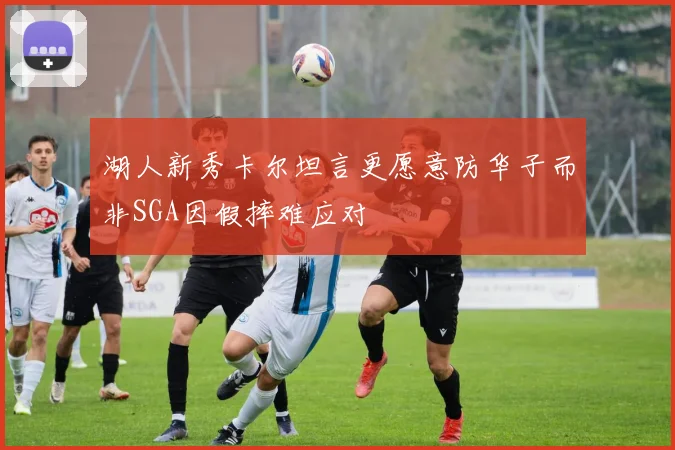 湖人新秀卡尔坦言更愿意防华子而非SGA因假摔难应对
