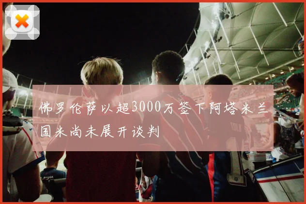 佛罗伦萨以超3000万签下阿塔米兰国米尚未展开谈判