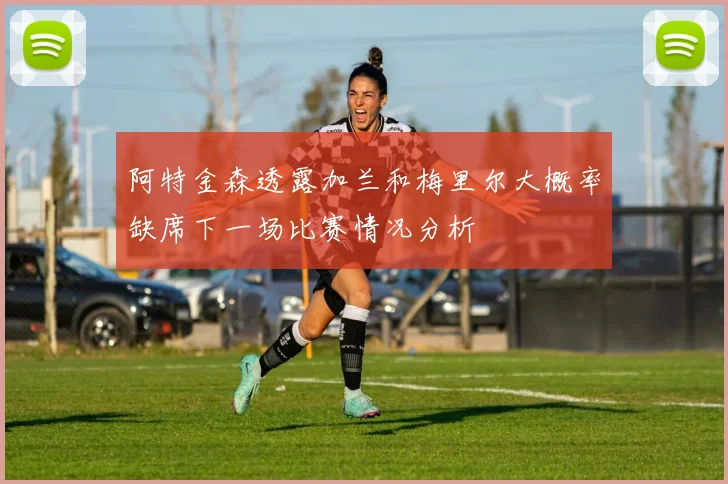 阿特金森透露加兰和梅里尔大概率缺席下一场比赛情况分析