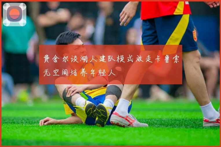 费舍尔谈湖人建队模式放走卡鲁索无空间培养年轻人