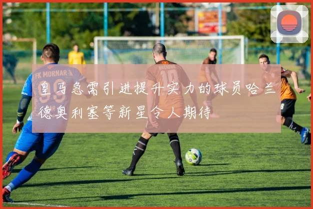 皇马急需引进提升实力的球员哈兰德奥利塞等新星令人期待
