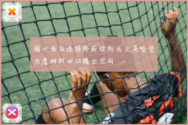 骑士面临选择降薪续约或交易哈登为詹姆斯回归腾出空间