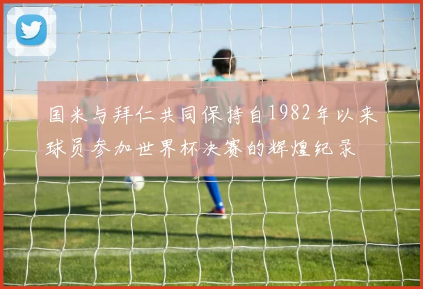 国米与拜仁共同保持自1982年以来球员参加世界杯决赛的辉煌纪录