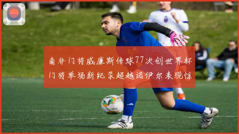 南非门将威廉斯传球77次创世界杯门将单场新纪录超越诺伊尔表现惊艳